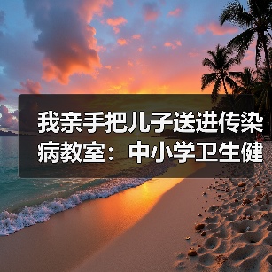 我亲手把儿子送进传染病教室：中小学卫生健康副校长全覆盖的教训（图1）